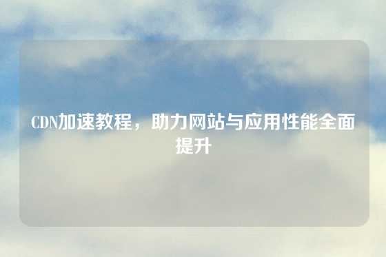 CDN加速教程，助力网站与应用性能全面提升
