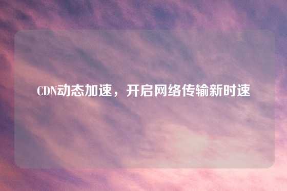 CDN动态加速，开启网络传输新时速