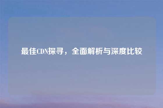最佳CDN探寻，全面解析与深度比较