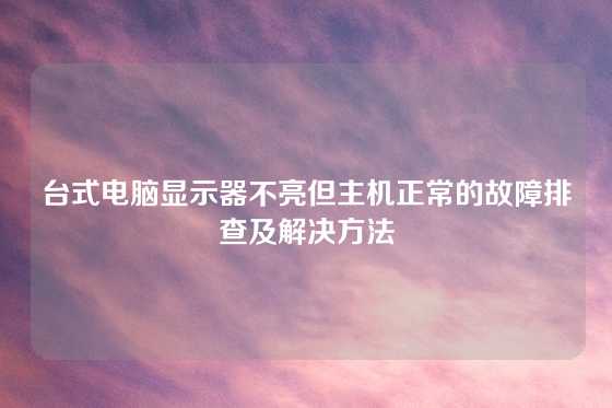 台式电脑显示器不亮但主机正常的故障排查及解决方法