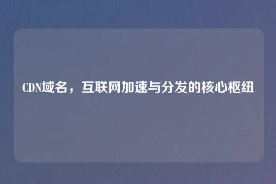 CDN域名，互联网加速与分发的核心枢纽