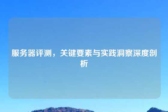 服务器评测，关键要素与实践洞察深度剖析