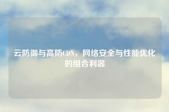 云防御与高防CDN，网络安全与性能优化的组合利器
