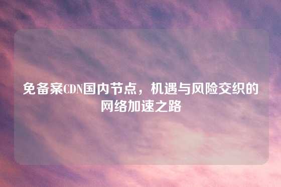 免备案CDN国内节点，机遇与风险交织的网络加速之路