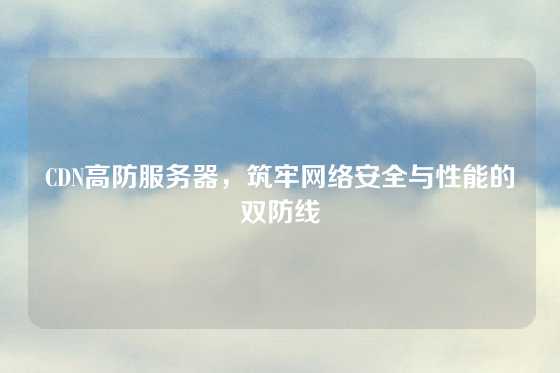 CDN高防服务器，筑牢网络安全与性能的双防线