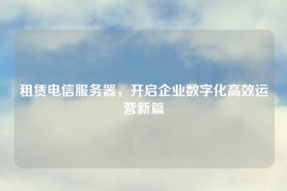 租赁电信服务器，开启企业数字化高效运营新篇