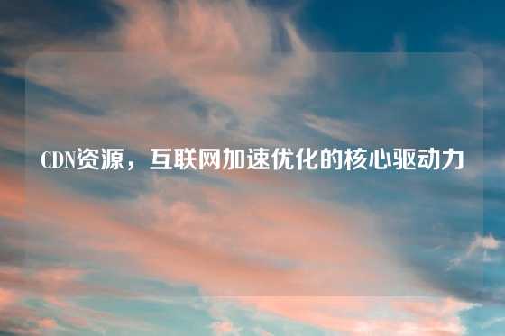 CDN资源，互联网加速优化的核心驱动力