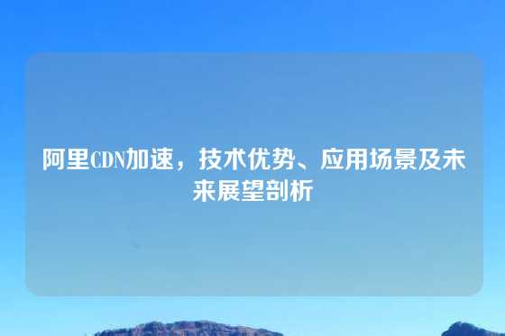 阿里CDN加速，技术优势、应用场景及未来展望剖析