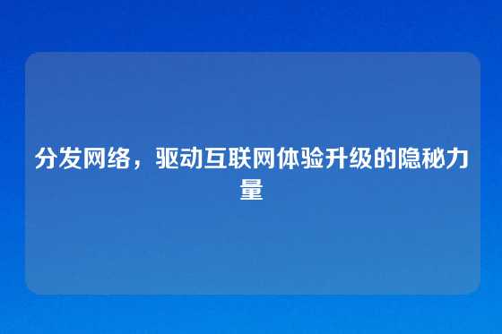 分发网络，驱动互联网体验升级的隐秘力量