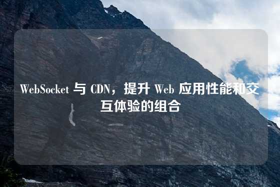 WebSocket 与 CDN，提升 Web 应用性能和交互体验的组合
