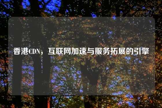 香港CDN，互联网加速与服务拓展的引擎