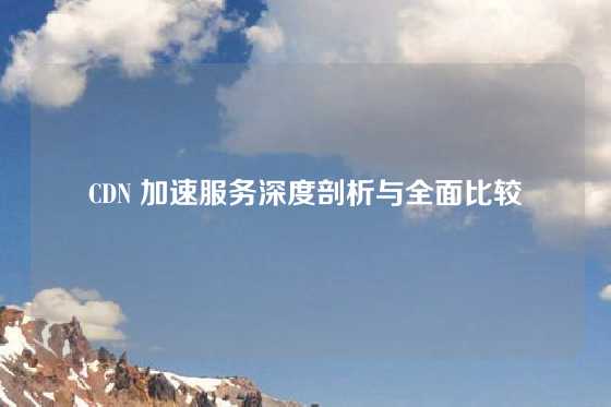 CDN 加速服务深度剖析与全面比较