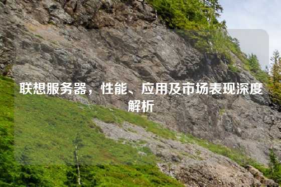 联想服务器，性能、应用及市场表现深度解析