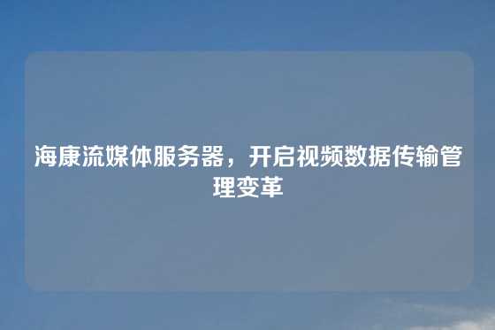 海康流媒体服务器，开启视频数据传输管理变革