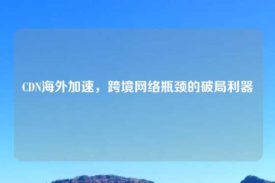 CDN海外加速，跨境网络瓶颈的破局利器