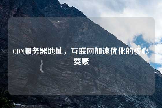 CDN服务器地址，互联网加速优化的核心要素