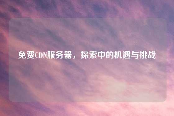 免费CDN服务器，探索中的机遇与挑战