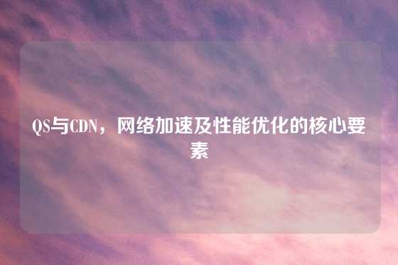 QS与CDN，网络加速及性能优化的核心要素