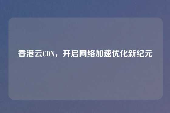 香港云CDN，开启网络加速优化新纪元