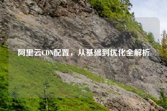 阿里云CDN配置，从基础到优化全解析