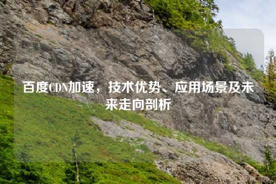百度CDN加速，技术优势、应用场景及未来走向剖析