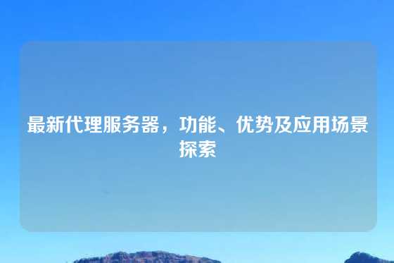 最新代理服务器，功能、优势及应用场景探索