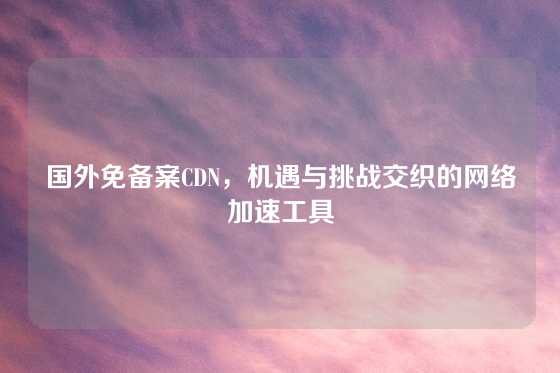 国外免备案CDN，机遇与挑战交织的网络加速工具