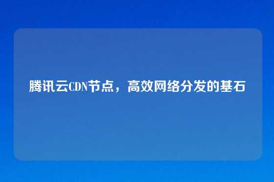 腾讯云CDN节点，高效网络分发的基石