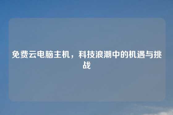 免费云电脑主机，科技浪潮中的机遇与挑战