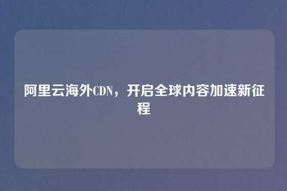 阿里云海外CDN，开启全球内容加速新征程