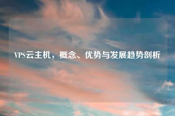 VPS云主机，概念、优势与发展趋势剖析