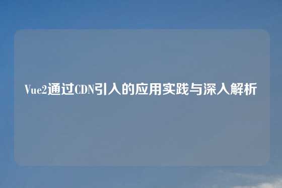 Vue2通过CDN引入的应用实践与深入解析