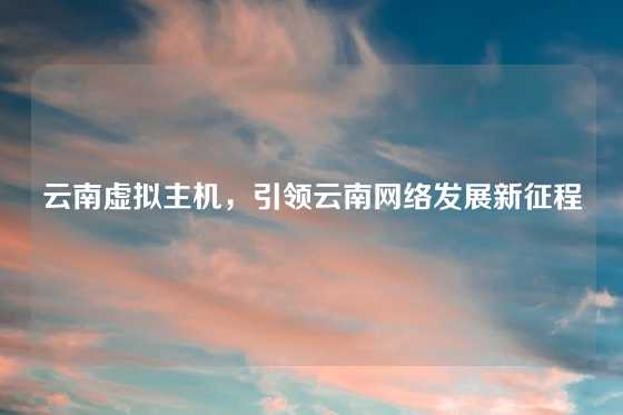 云南虚拟主机，引领云南网络发展新征程