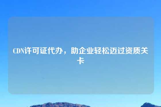 CDN许可证代办，助企业轻松迈过资质关卡