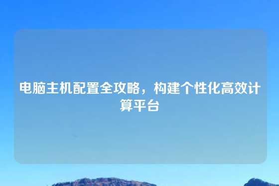 电脑主机配置全攻略，构建个性化高效计算平台