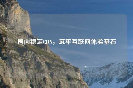国内稳定CDN，筑牢互联网体验基石