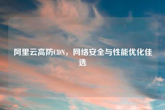阿里云高防CDN，网络安全与性能优化佳选