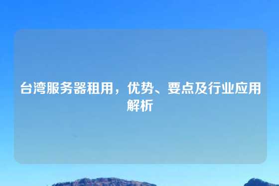 台湾服务器租用，优势、要点及行业应用解析
