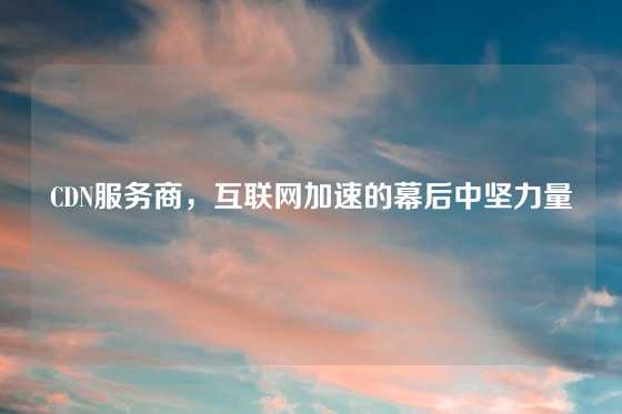 CDN服务商，互联网加速的幕后中坚力量