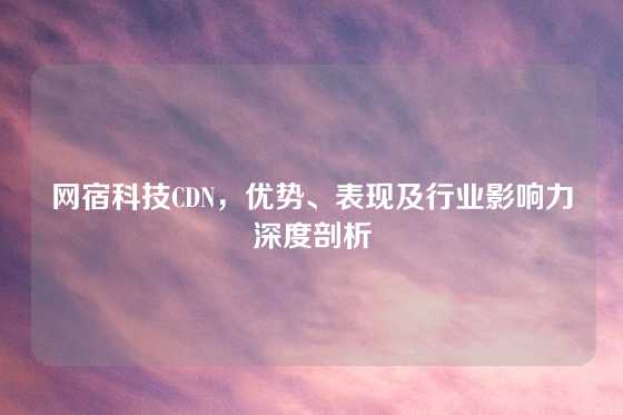 网宿科技CDN，优势、表现及行业影响力深度剖析