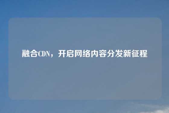 融合CDN，开启网络内容分发新征程