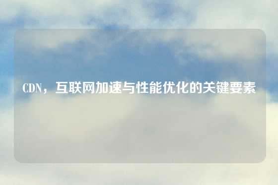 CDN，互联网加速与性能优化的关键要素