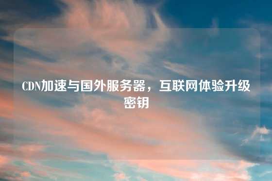 CDN加速与国外服务器，互联网体验升级密钥