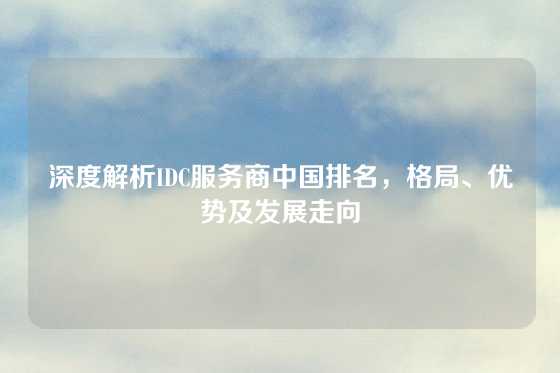 深度解析IDC服务商中国排名，格局、优势及发展走向