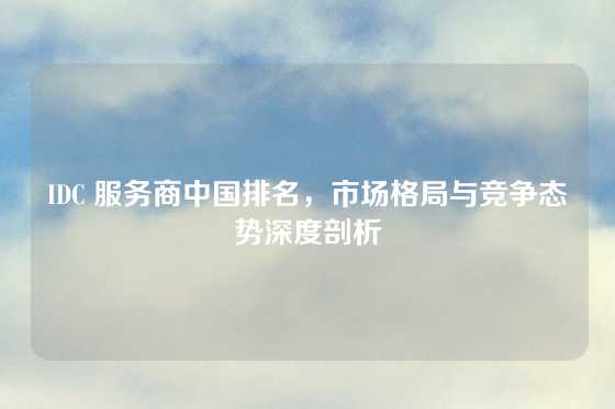 IDC 服务商中国排名，市场格局与竞争态势深度剖析