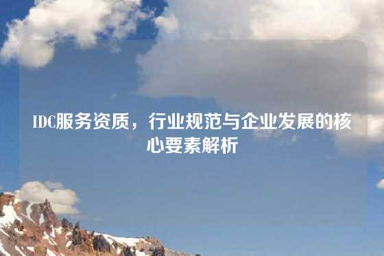IDC服务资质，行业规范与企业发展的核心要素解析