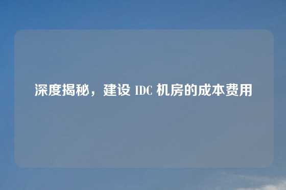 深度揭秘，建设 IDC 机房的成本费用