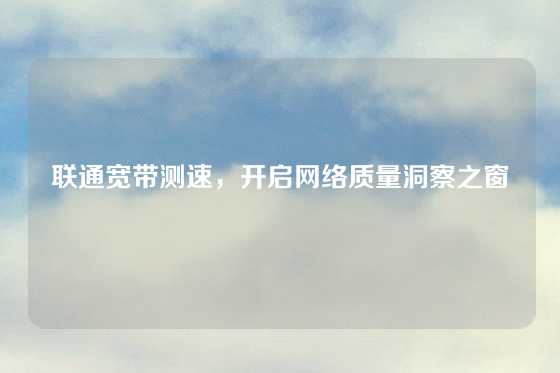 联通宽带测速，开启网络质量洞察之窗