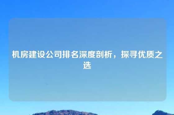 机房建设公司排名深度剖析，探寻优质之选