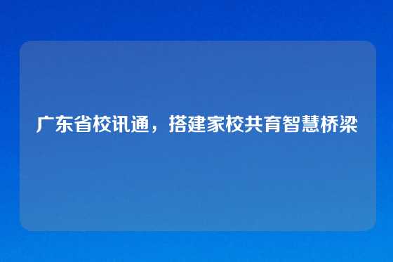 广东省校讯通，搭建家校共育智慧桥梁